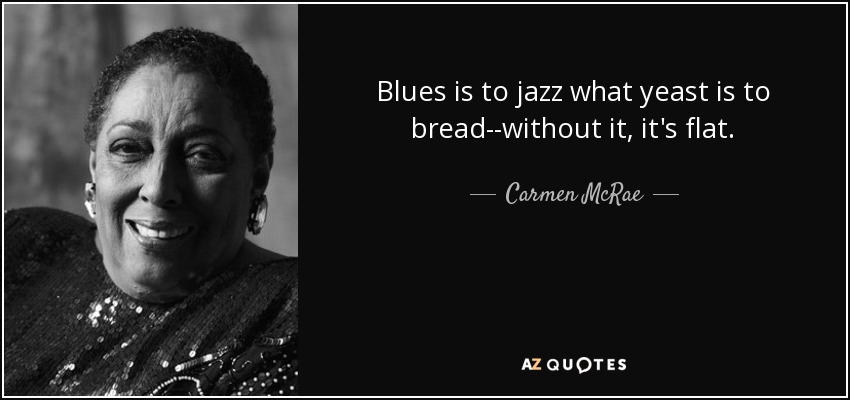 Blues is to jazz what yeast is to bread--without it, it's flat. - Carmen McRae