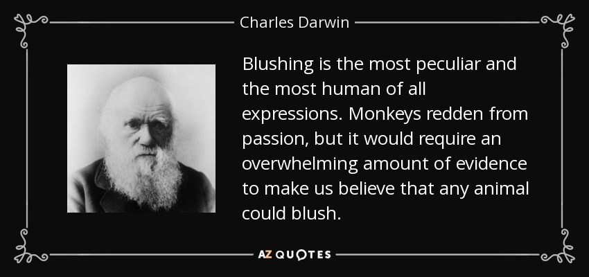 Blushing is the most peculiar and the most human of all expressions. Monkeys redden from passion, but it would require an overwhelming amount of evidence to make us believe that any animal could blush. - Charles Darwin