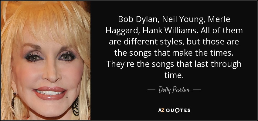 Bob Dylan, Neil Young, Merle Haggard, Hank Williams. All of them are different styles, but those are the songs that make the times. They're the songs that last through time. - Dolly Parton
