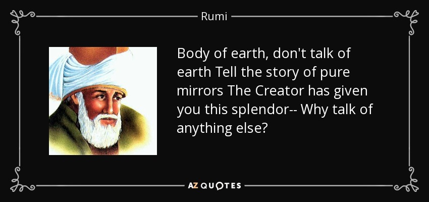 Body of earth, don't talk of earth Tell the story of pure mirrors The Creator has given you this splendor-- Why talk of anything else? - Rumi