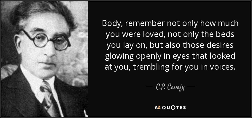 Body, remember not only how much you were loved, not only the beds you lay on, but also those desires glowing openly in eyes that looked at you, trembling for you in voices. - C.P. Cavafy