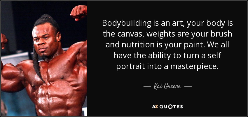 Bodybuilding is an art, your body is the canvas, weights are your brush and nutrition is your paint. We all have the ability to turn a self portrait into a masterpiece. - Kai Greene