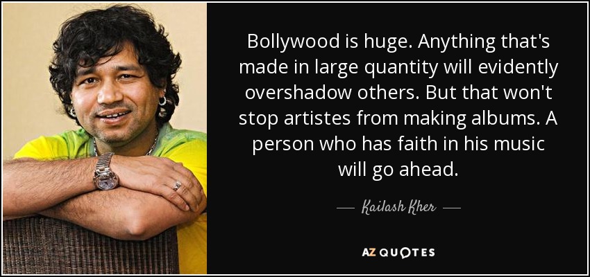 Bollywood is huge. Anything that's made in large quantity will evidently overshadow others. But that won't stop artistes from making albums. A person who has faith in his music will go ahead. - Kailash Kher