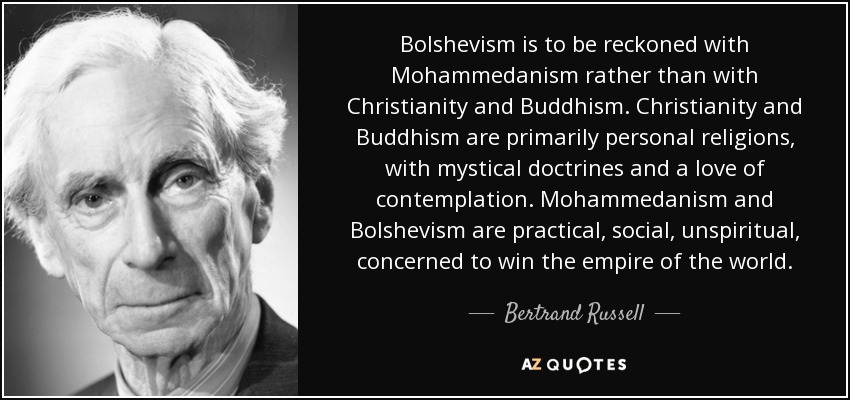 Bolshevism is to be reckoned with Mohammedanism rather than with Christianity and Buddhism. Christianity and Buddhism are primarily personal religions, with mystical doctrines and a love of contemplation. Mohammedanism and Bolshevism are practical, social, unspiritual, concerned to win the empire of the world. - Bertrand Russell
