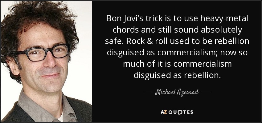 Bon Jovi's trick is to use heavy-metal chords and still sound absolutely safe. Rock & roll used to be rebellion disguised as commercialism; now so much of it is commercialism disguised as rebellion. - Michael Azerrad