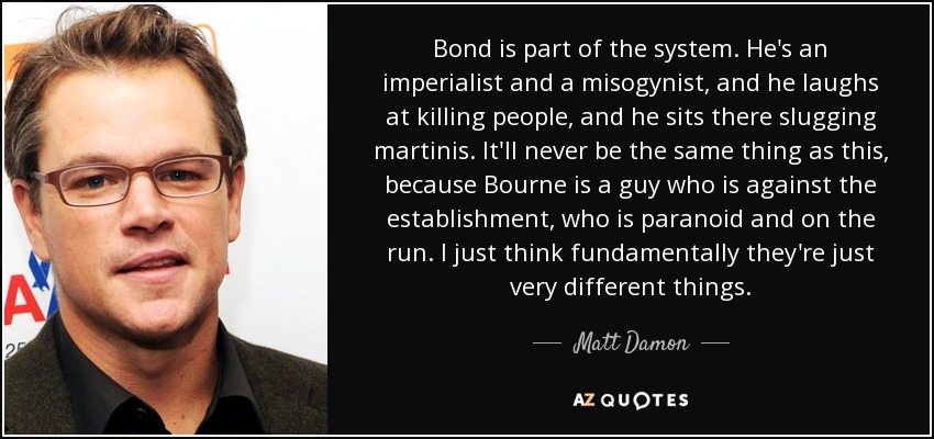 Bond is part of the system. He's an imperialist and a misogynist, and he laughs at killing people, and he sits there slugging martinis. It'll never be the same thing as this, because Bourne is a guy who is against the establishment, who is paranoid and on the run. I just think fundamentally they're just very different things. - Matt Damon