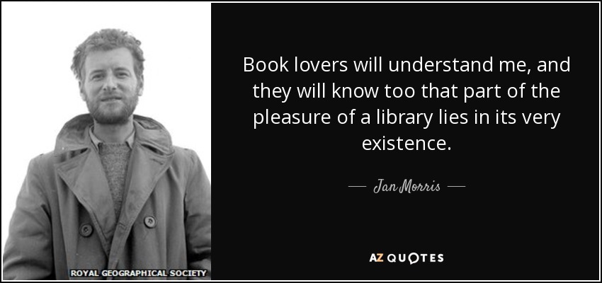 Book lovers will understand me, and they will know too that part of the pleasure of a library lies in its very existence. - Jan Morris