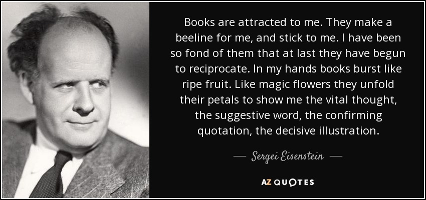 Books are attracted to me. They make a beeline for me, and stick to me. I have been so fond of them that at last they have begun to reciprocate. In my hands books burst like ripe fruit. Like magic flowers they unfold their petals to show me the vital thought, the suggestive word, the confirming quotation, the decisive illustration. - Sergei Eisenstein