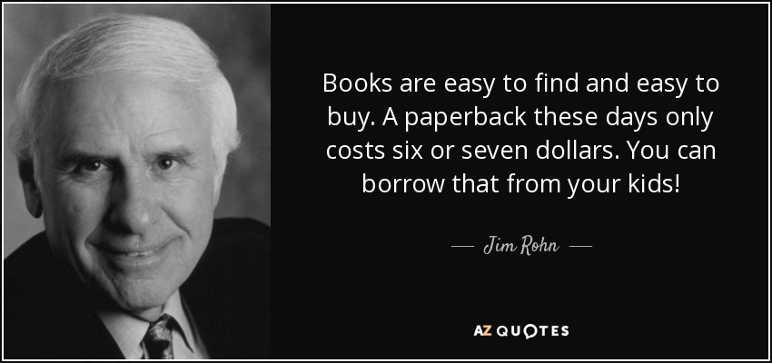 Books are easy to find and easy to buy. A paperback these days only costs six or seven dollars. You can borrow that from your kids! - Jim Rohn