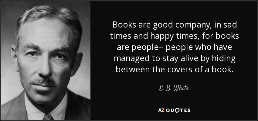 Books are good company, in sad times and happy times, for books are people-- people who have managed to stay alive by hiding between the covers of a book. - E. B. White