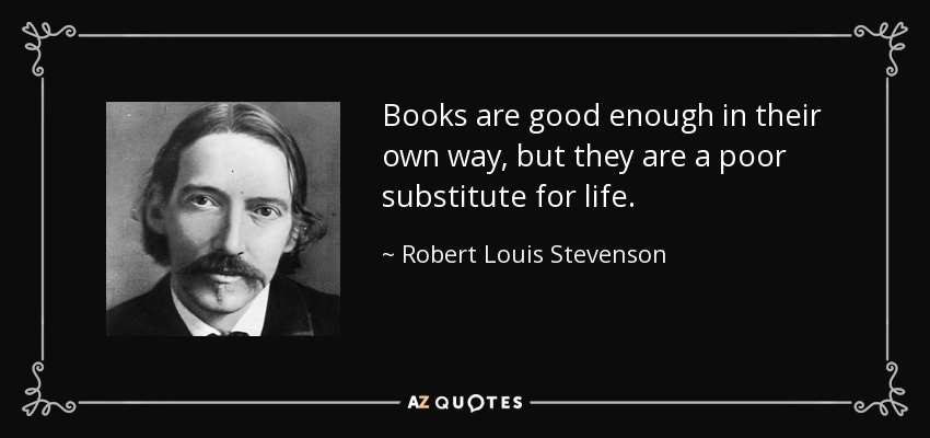 Books are good enough in their own way, but they are a poor substitute for life. - Robert Louis Stevenson