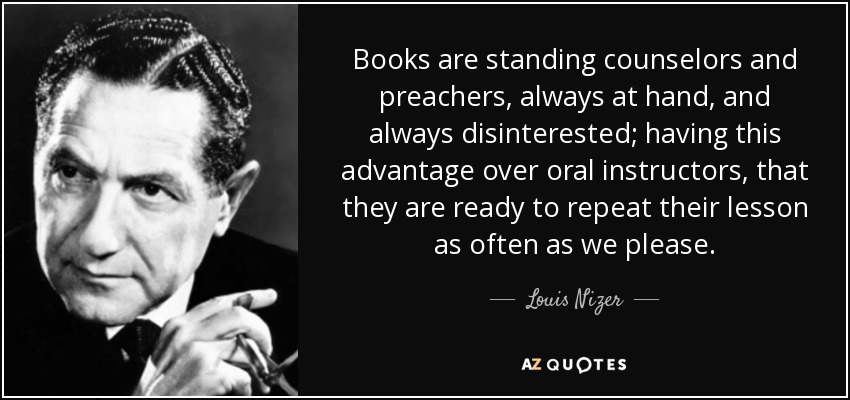 Books are standing counselors and preachers, always at hand, and always disinterested; having this advantage over oral instructors, that they are ready to repeat their lesson as often as we please. - Louis Nizer