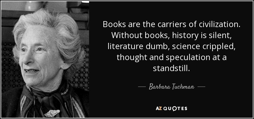 Books are the carriers of civilization. Without books, history is silent, literature dumb, science crippled, thought and speculation at a standstill. - Barbara Tuchman