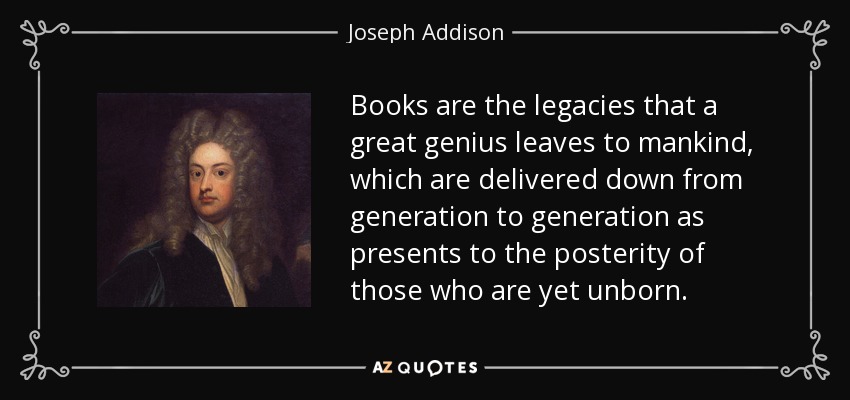 Books are the legacies that a great genius leaves to mankind, which are delivered down from generation to generation as presents to the posterity of those who are yet unborn. - Joseph Addison