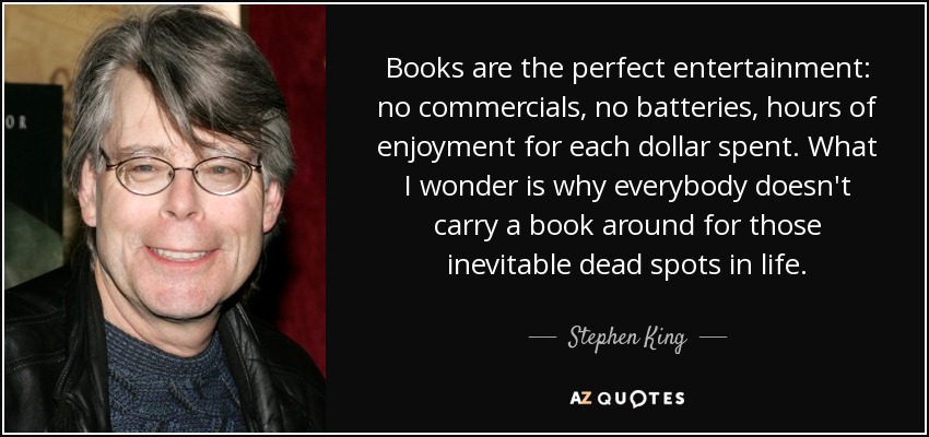 Books are the perfect entertainment: no commercials, no batteries, hours of enjoyment for each dollar spent. What I wonder is why everybody doesn't carry a book around for those inevitable dead spots in life. - Stephen King