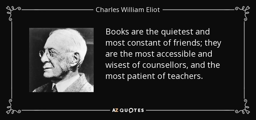 Books are the quietest and most constant of friends; they are the most accessible and wisest of counsellors, and the most patient of teachers. - Charles William Eliot