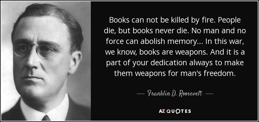 Books can not be killed by fire. People die, but books never die. No man and no force can abolish memory... In this war, we know, books are weapons. And it is a part of your dedication always to make them weapons for man's freedom. - Franklin D. Roosevelt