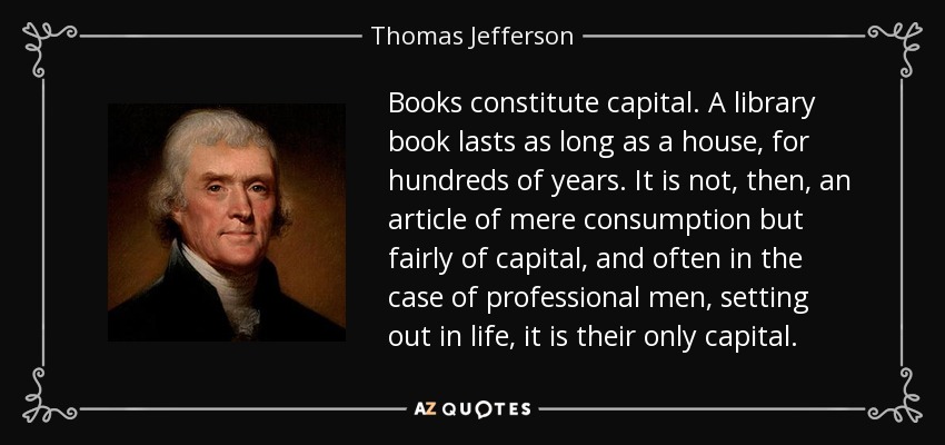 Books constitute capital. A library book lasts as long as a house, for hundreds of years. It is not, then, an article of mere consumption but fairly of capital, and often in the case of professional men, setting out in life, it is their only capital. - Thomas Jefferson