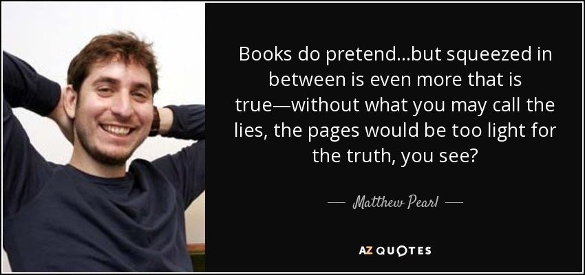 Books do pretend ...but squeezed in between is even more that is true—without what you may call the lies, the pages would be too light for the truth, you see? - Matthew Pearl