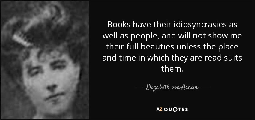 Books have their idiosyncrasies as well as people, and will not show me their full beauties unless the place and time in which they are read suits them. - Elizabeth von Arnim