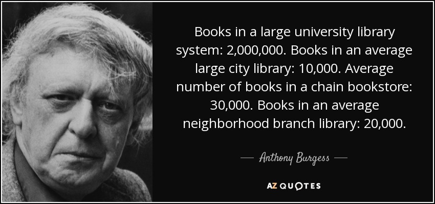 Books in a large university library system: 2,000,000. Books in an average large city library: 10,000. Average number of books in a chain bookstore: 30,000. Books in an average neighborhood branch library: 20,000. - Anthony Burgess