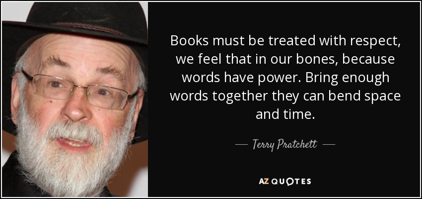 Books must be treated with respect, we feel that in our bones, because words have power. Bring enough words together they can bend space and time. - Terry Pratchett