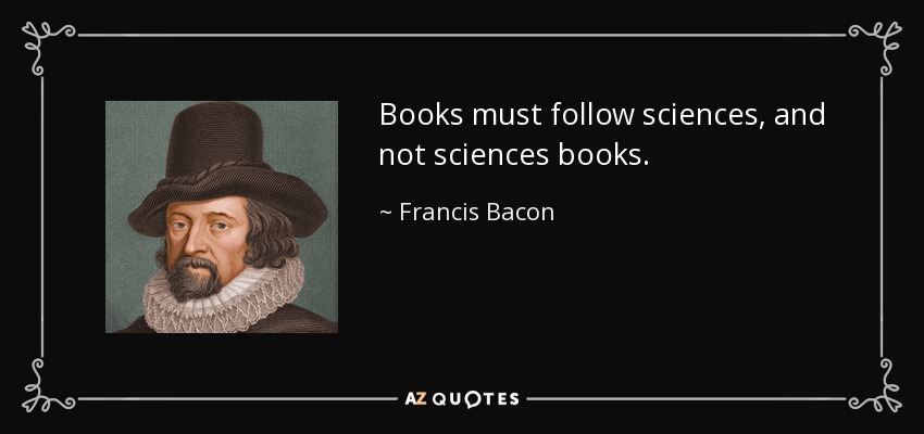 Books must follow sciences, and not sciences books. - Francis Bacon