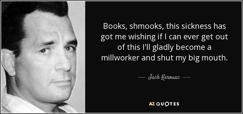 Books, shmooks, this sickness has got me wishing if I can ever get out of this I'll gladly become a millworker and shut my big mouth. - Jack Kerouac