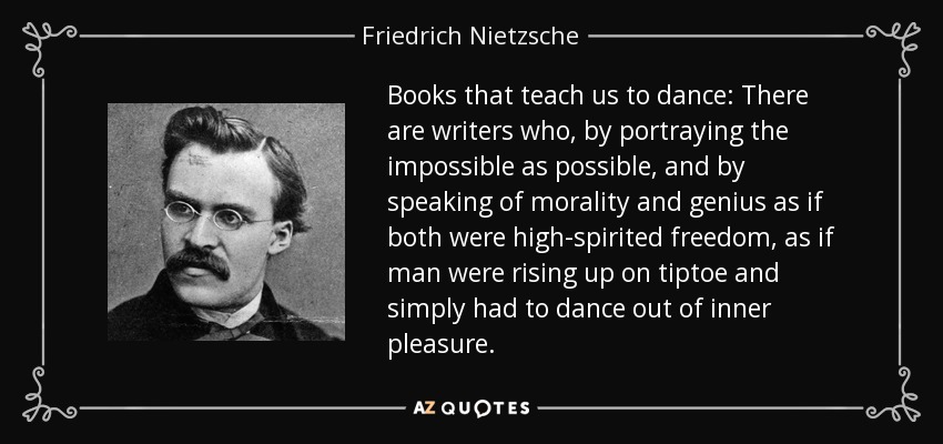 Books that teach us to dance: There are writers who, by portraying the impossible as possible, and by speaking of morality and genius as if both were high-spirited freedom, as if man were rising up on tiptoe and simply had to dance out of inner pleasure. - Friedrich Nietzsche