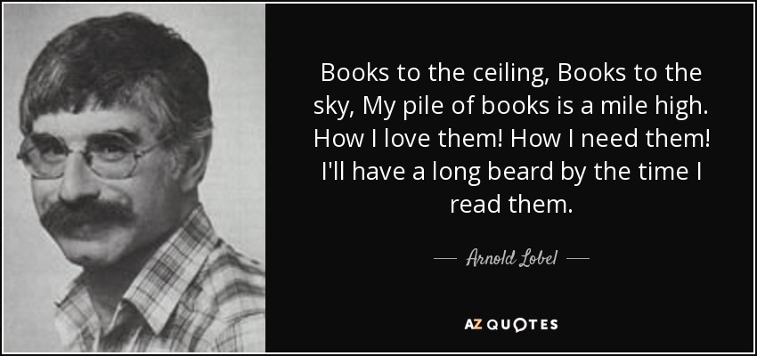 Books to the ceiling, Books to the sky, My pile of books is a mile high. How I love them! How I need them! I'll have a long beard by the time I read them. - Arnold Lobel