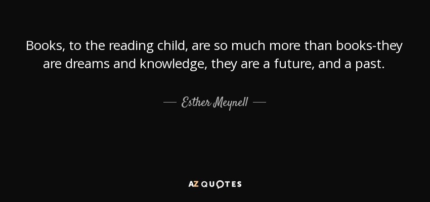 Books, to the reading child, are so much more than books-they are dreams and knowledge, they are a future, and a past. - Esther Meynell