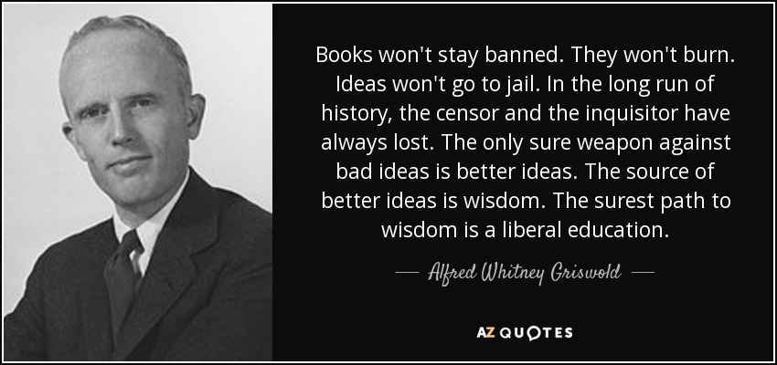 Books won't stay banned. They won't burn. Ideas won't go to jail. In the long run of history, the censor and the inquisitor have always lost. The only sure weapon against bad ideas is better ideas. The source of better ideas is wisdom. The surest path to wisdom is a liberal education. - Alfred Whitney Griswold