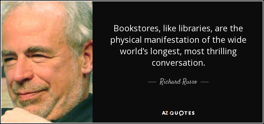 Bookstores, like libraries, are the physical manifestation of the wide world's longest, most thrilling conversation. - Richard Russo