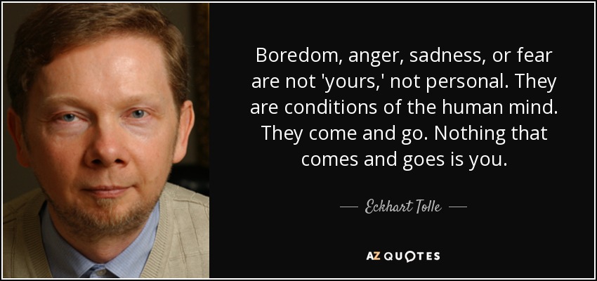 Boredom, anger, sadness, or fear are not 'yours,' not personal. They are conditions of the human mind. They come and go. Nothing that comes and goes is you. - Eckhart Tolle