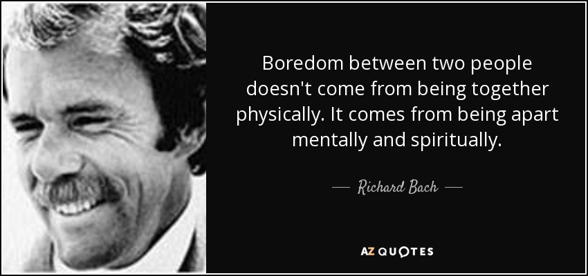 Boredom between two people doesn't come from being together physically. It comes from being apart mentally and spiritually. - Richard Bach