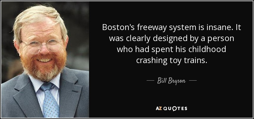 Boston's freeway system is insane. It was clearly designed by a person who had spent his childhood crashing toy trains. - Bill Bryson