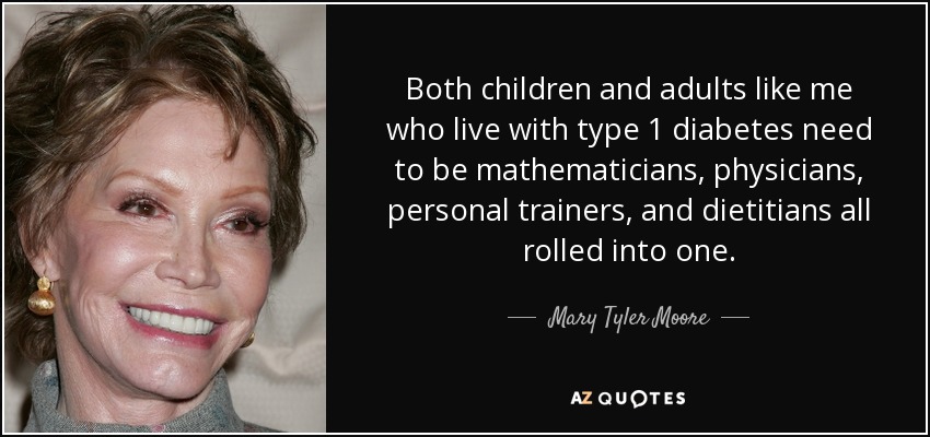Both children and adults like me who live with type 1 diabetes need to be mathematicians, physicians, personal trainers, and dietitians all rolled into one. - Mary Tyler Moore