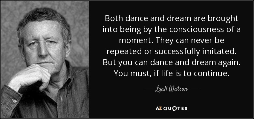 Both dance and dream are brought into being by the consciousness of a moment. They can never be repeated or successfully imitated. But you can dance and dream again. You must, if life is to continue. - Lyall Watson