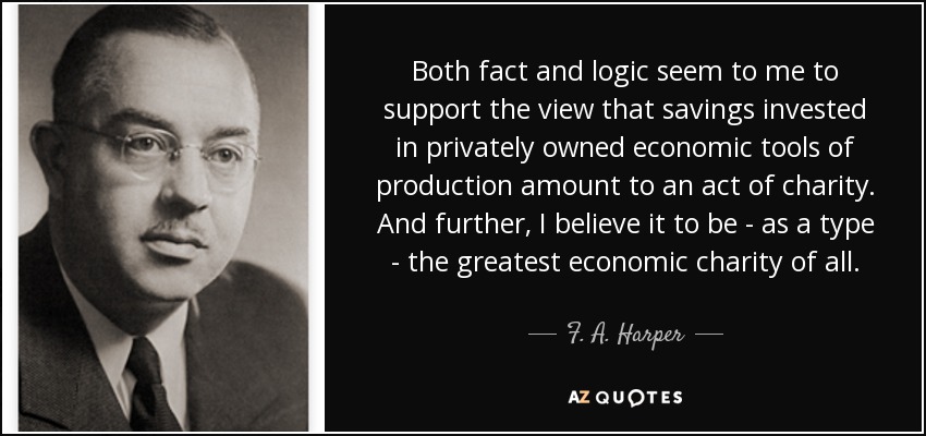 Both fact and logic seem to me to support the view that savings invested in privately owned economic tools of production amount to an act of charity. And further, I believe it to be - as a type - the greatest economic charity of all. - F. A. Harper
