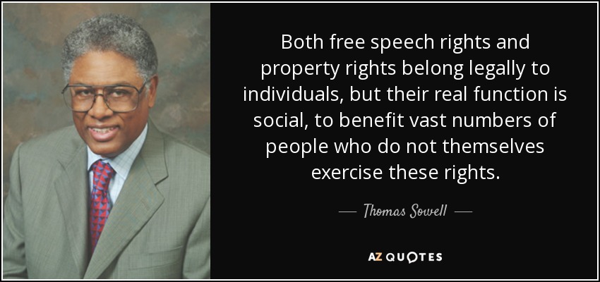 Both free speech rights and property rights belong legally to individuals, but their real function is social, to benefit vast numbers of people who do not themselves exercise these rights. - Thomas Sowell