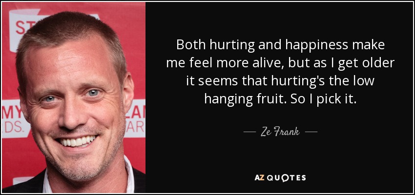 Both hurting and happiness make me feel more alive, but as I get older it seems that hurting's the low hanging fruit. So I pick it. - Ze Frank