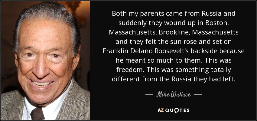 Both my parents came from Russia and suddenly they wound up in Boston, Massachusetts, Brookline, Massachusetts and they felt the sun rose and set on Franklin Delano Roosevelt's backside because he meant so much to them. This was freedom. This was something totally different from the Russia they had left. - Mike Wallace