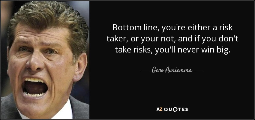 Bottom line, you're either a risk taker, or your not, and if you don't take risks, you'll never win big. - Geno Auriemma