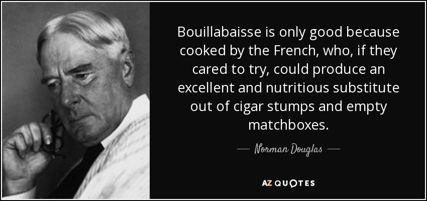 Bouillabaisse is only good because cooked by the French, who, if they cared to try, could produce an excellent and nutritious substitute out of cigar stumps and empty matchboxes. - Norman Douglas