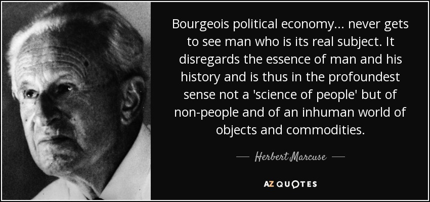 Bourgeois political economy ... never gets to see man who is its real subject. It disregards the essence of man and his history and is thus in the profoundest sense not a 'science of people' but of non-people and of an inhuman world of objects and commodities. - Herbert Marcuse