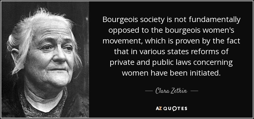 Bourgeois society is not fundamentally opposed to the bourgeois women's movement, which is proven by the fact that in various states reforms of private and public laws concerning women have been initiated. - Clara Zetkin