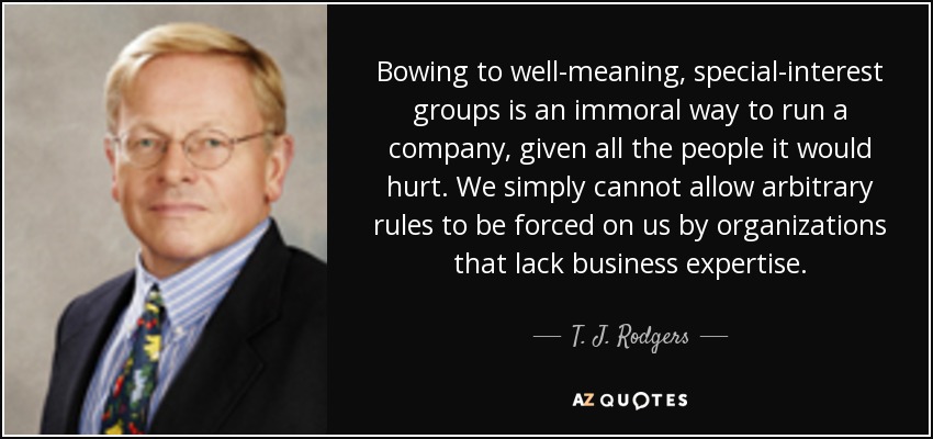 Bowing to well-meaning, special-interest groups is an immoral way to run a company, given all the people it would hurt. We simply cannot allow arbitrary rules to be forced on us by organizations that lack business expertise. - T. J. Rodgers