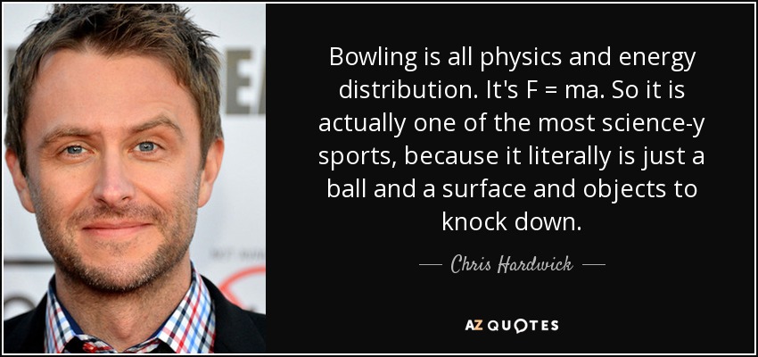 Bowling is all physics and energy distribution. It's F = ma. So it is actually one of the most science-y sports, because it literally is just a ball and a surface and objects to knock down. - Chris Hardwick