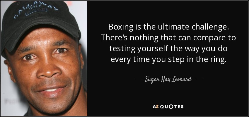 Boxing is the ultimate challenge. There's nothing that can compare to testing yourself the way you do every time you step in the ring. - Sugar Ray Leonard