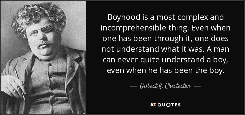 Boyhood is a most complex and incomprehensible thing. Even when one has been through it, one does not understand what it was. A man can never quite understand a boy, even when he has been the boy. - Gilbert K. Chesterton